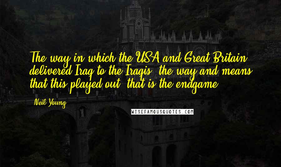 Neil Young Quotes: The way in which the USA and Great Britain delivered Iraq to the Iraqis, the way and means that this played out, that is the endgame.