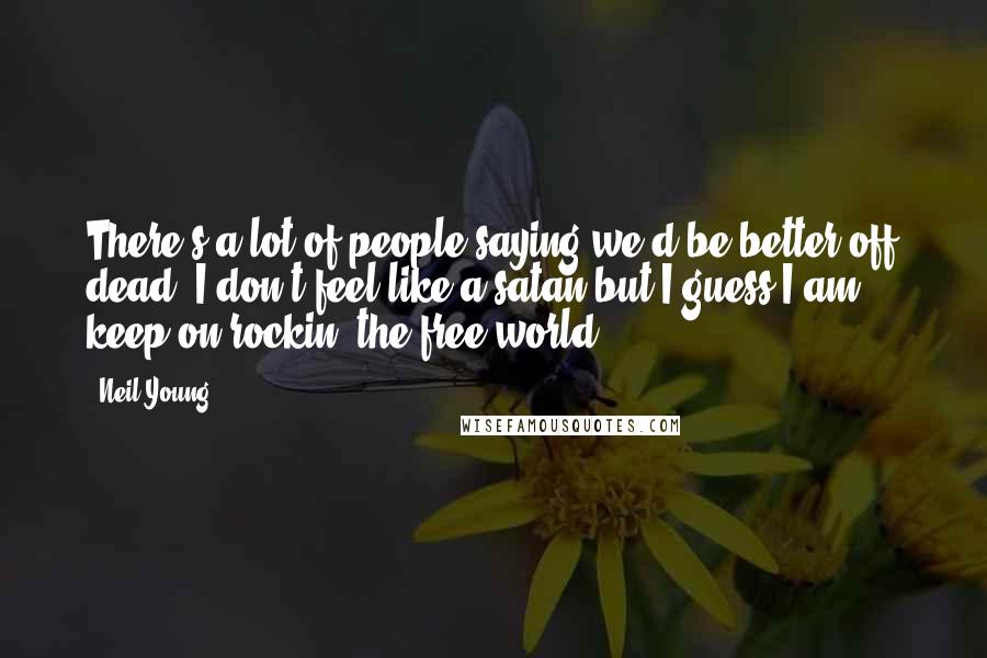 Neil Young Quotes: There's a lot of people saying we'd be better off dead. I don't feel like a satan but I guess I am ... keep on rockin' the free world.