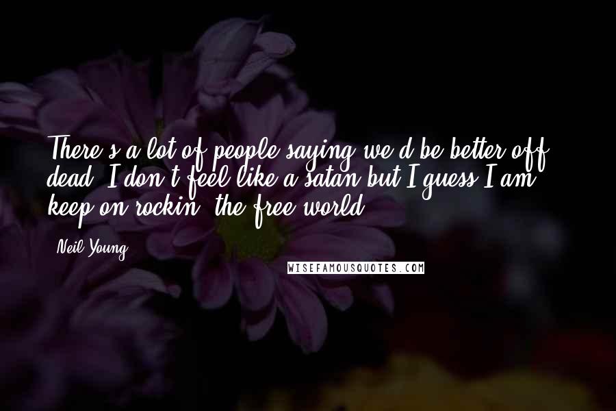 Neil Young Quotes: There's a lot of people saying we'd be better off dead. I don't feel like a satan but I guess I am ... keep on rockin' the free world.