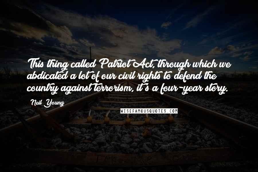 Neil Young Quotes: This thing called Patriot Act, through which we abdicated a lot of our civil rights to defend the country against terrorism, it's a four-year story.