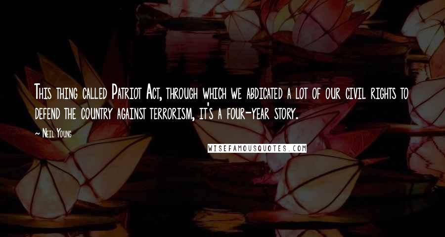 Neil Young Quotes: This thing called Patriot Act, through which we abdicated a lot of our civil rights to defend the country against terrorism, it's a four-year story.