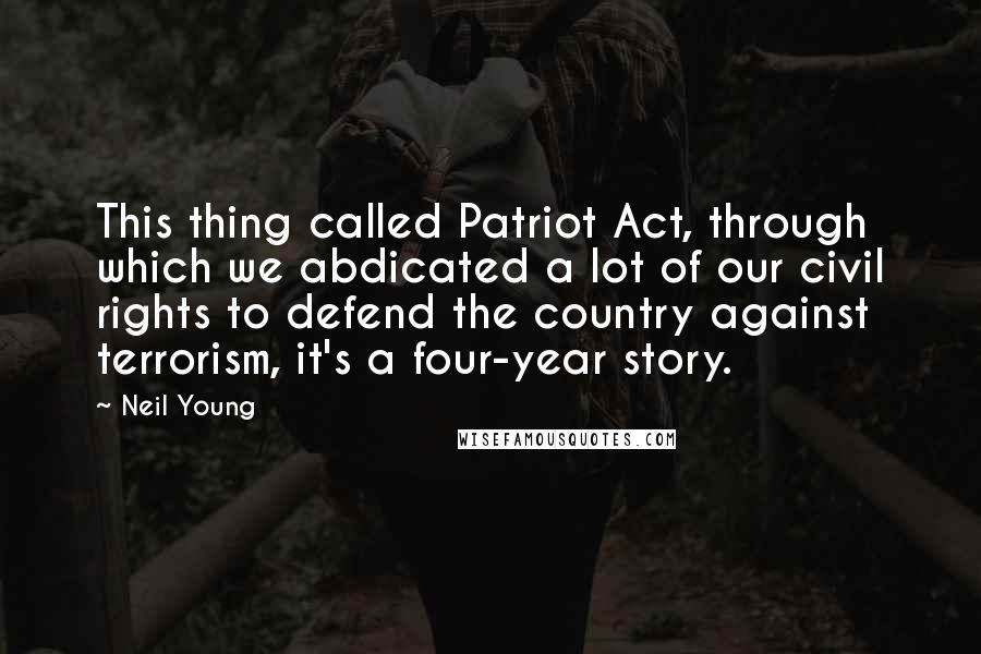 Neil Young Quotes: This thing called Patriot Act, through which we abdicated a lot of our civil rights to defend the country against terrorism, it's a four-year story.