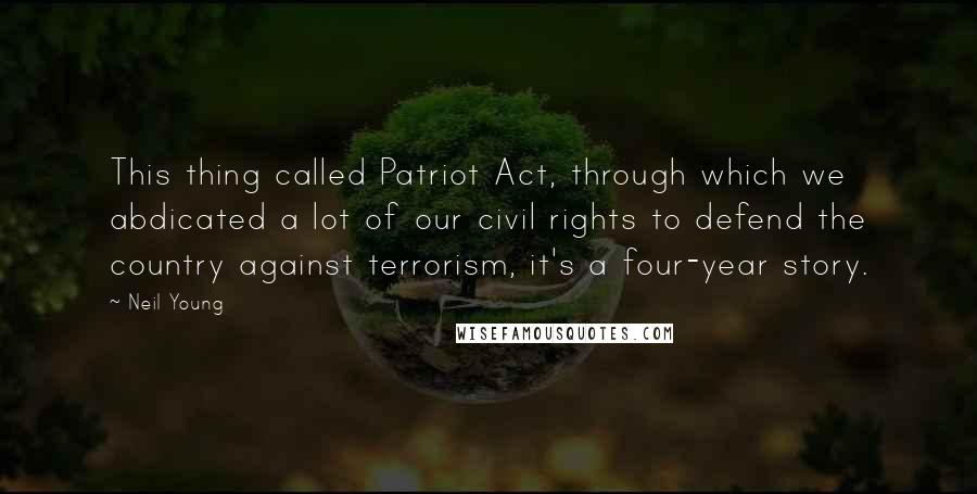 Neil Young Quotes: This thing called Patriot Act, through which we abdicated a lot of our civil rights to defend the country against terrorism, it's a four-year story.