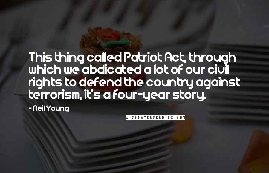 Neil Young Quotes: This thing called Patriot Act, through which we abdicated a lot of our civil rights to defend the country against terrorism, it's a four-year story.