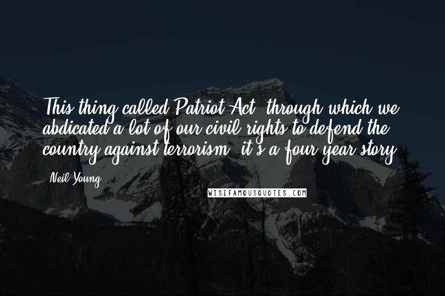 Neil Young Quotes: This thing called Patriot Act, through which we abdicated a lot of our civil rights to defend the country against terrorism, it's a four-year story.