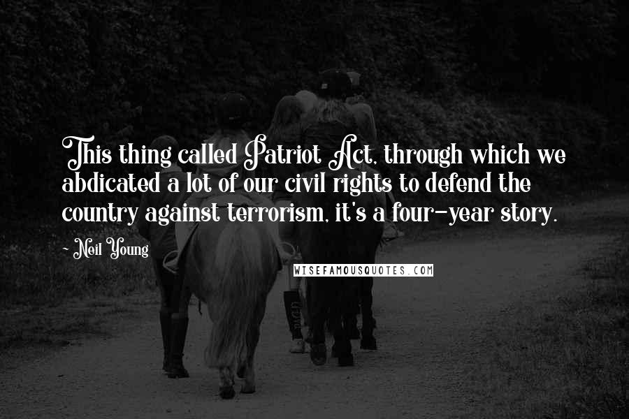 Neil Young Quotes: This thing called Patriot Act, through which we abdicated a lot of our civil rights to defend the country against terrorism, it's a four-year story.