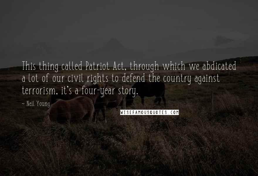 Neil Young Quotes: This thing called Patriot Act, through which we abdicated a lot of our civil rights to defend the country against terrorism, it's a four-year story.