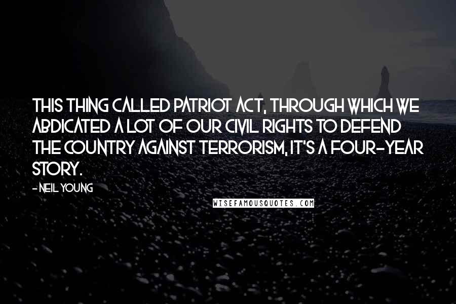 Neil Young Quotes: This thing called Patriot Act, through which we abdicated a lot of our civil rights to defend the country against terrorism, it's a four-year story.