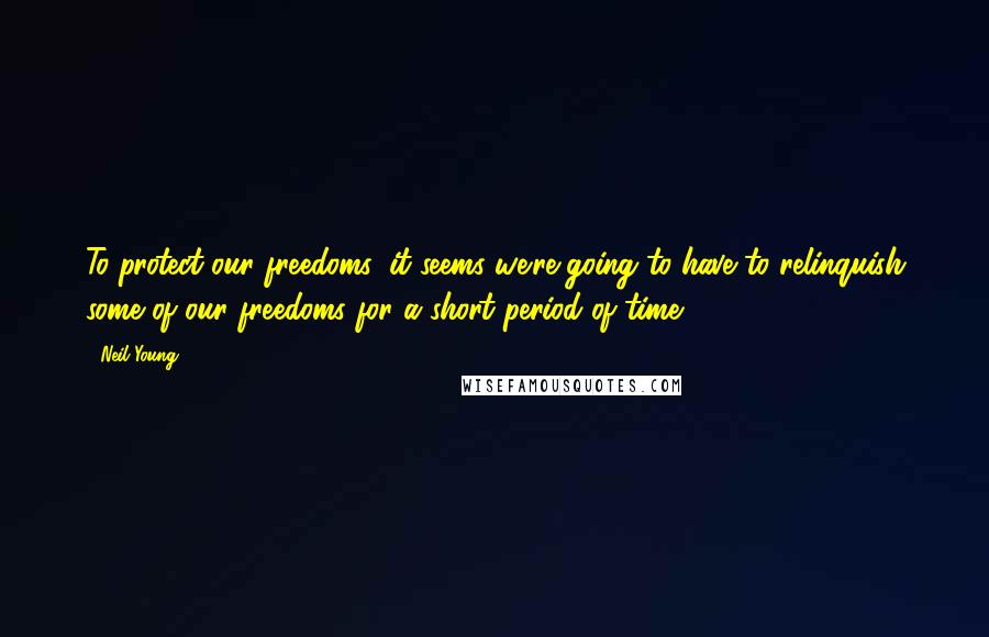 Neil Young Quotes: To protect our freedoms, it seems we're going to have to relinquish some of our freedoms for a short period of time.