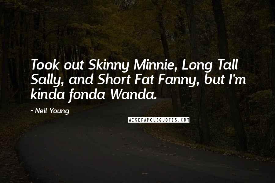 Neil Young Quotes: Took out Skinny Minnie, Long Tall Sally, and Short Fat Fanny, but I'm kinda fonda Wanda.