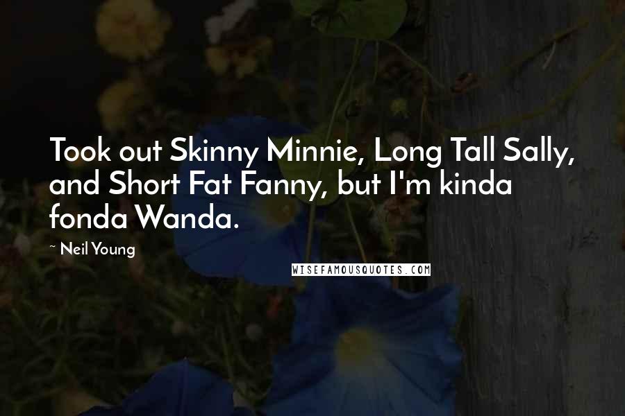 Neil Young Quotes: Took out Skinny Minnie, Long Tall Sally, and Short Fat Fanny, but I'm kinda fonda Wanda.