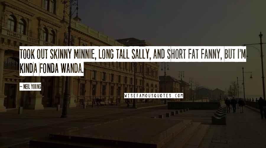 Neil Young Quotes: Took out Skinny Minnie, Long Tall Sally, and Short Fat Fanny, but I'm kinda fonda Wanda.