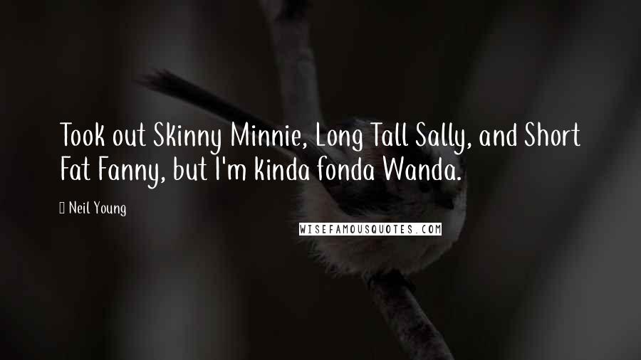 Neil Young Quotes: Took out Skinny Minnie, Long Tall Sally, and Short Fat Fanny, but I'm kinda fonda Wanda.