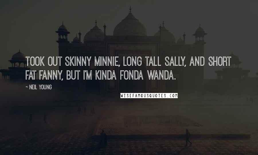 Neil Young Quotes: Took out Skinny Minnie, Long Tall Sally, and Short Fat Fanny, but I'm kinda fonda Wanda.