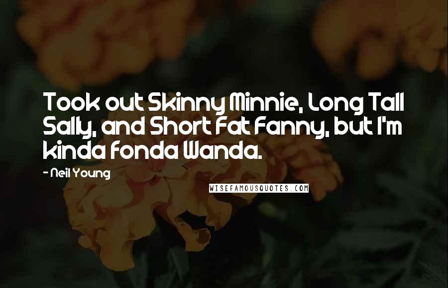 Neil Young Quotes: Took out Skinny Minnie, Long Tall Sally, and Short Fat Fanny, but I'm kinda fonda Wanda.