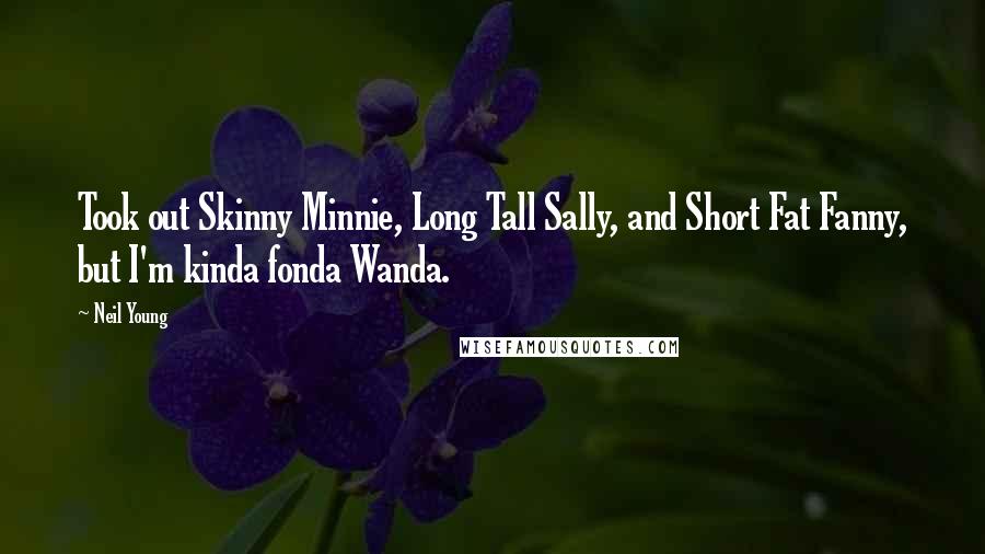 Neil Young Quotes: Took out Skinny Minnie, Long Tall Sally, and Short Fat Fanny, but I'm kinda fonda Wanda.