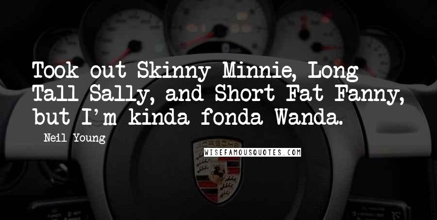 Neil Young Quotes: Took out Skinny Minnie, Long Tall Sally, and Short Fat Fanny, but I'm kinda fonda Wanda.