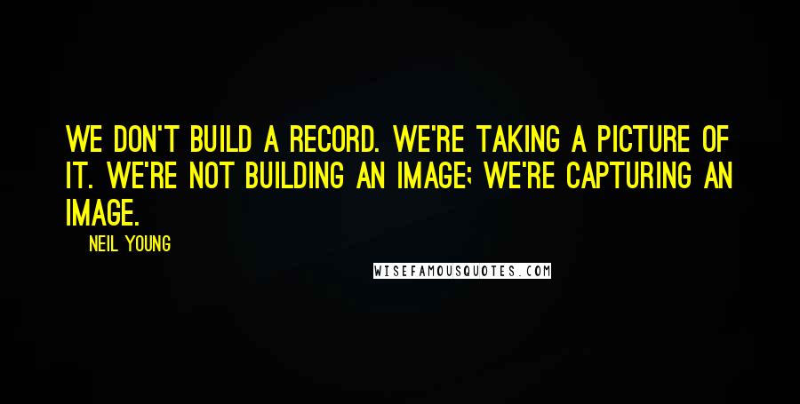 Neil Young Quotes: We don't build a record. We're taking a picture of it. We're not building an image; we're capturing an image.