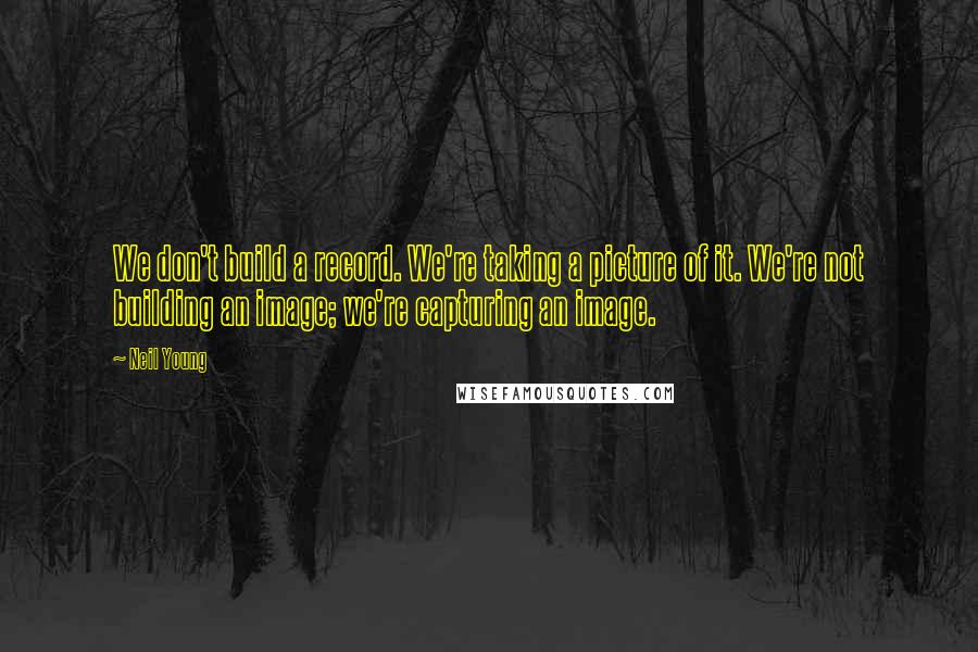 Neil Young Quotes: We don't build a record. We're taking a picture of it. We're not building an image; we're capturing an image.