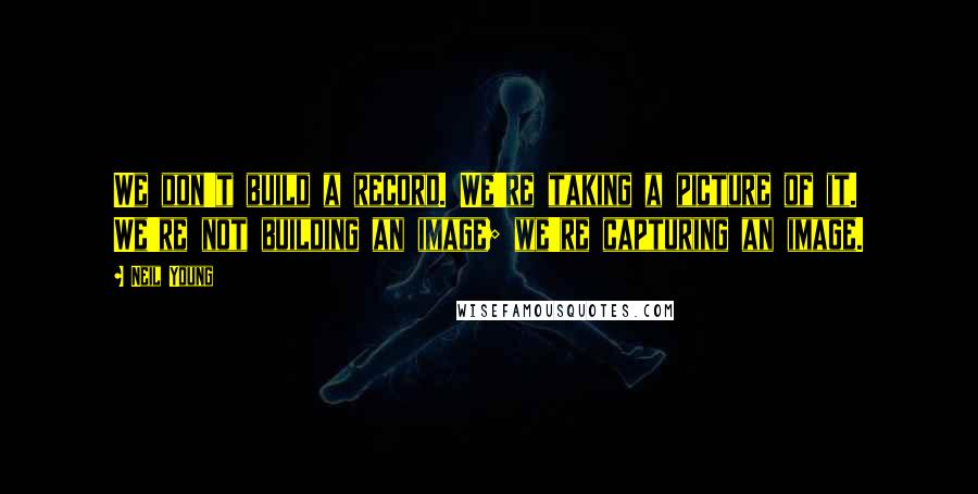 Neil Young Quotes: We don't build a record. We're taking a picture of it. We're not building an image; we're capturing an image.