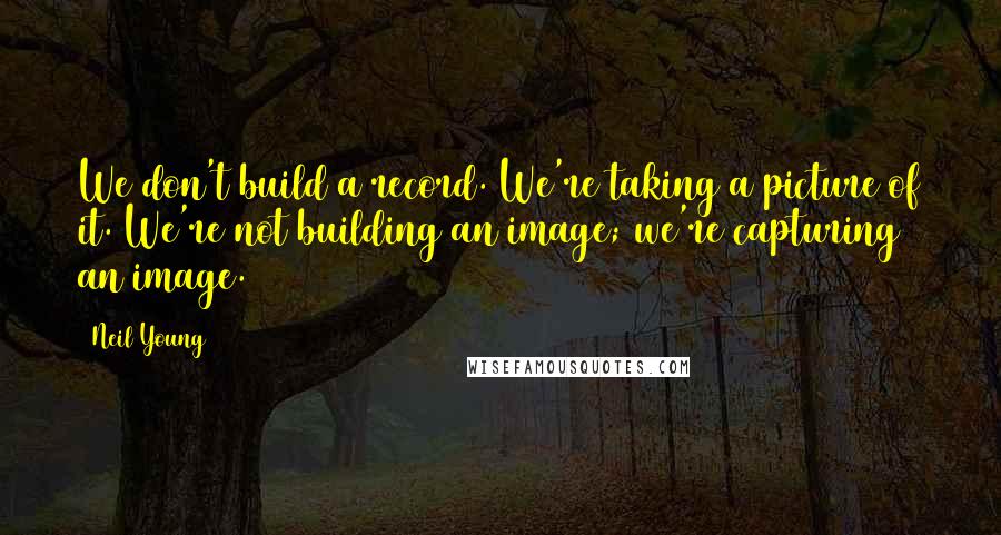 Neil Young Quotes: We don't build a record. We're taking a picture of it. We're not building an image; we're capturing an image.