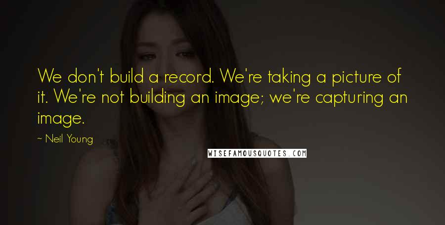 Neil Young Quotes: We don't build a record. We're taking a picture of it. We're not building an image; we're capturing an image.