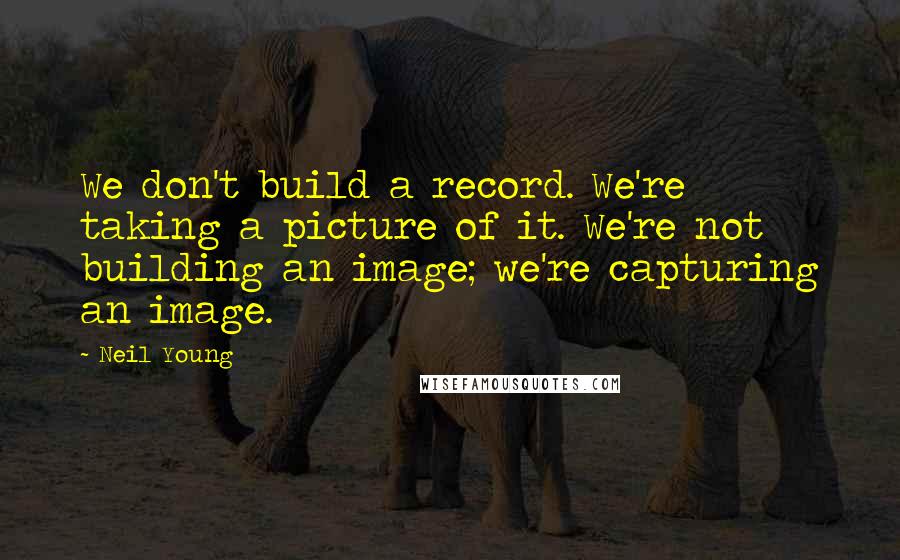 Neil Young Quotes: We don't build a record. We're taking a picture of it. We're not building an image; we're capturing an image.