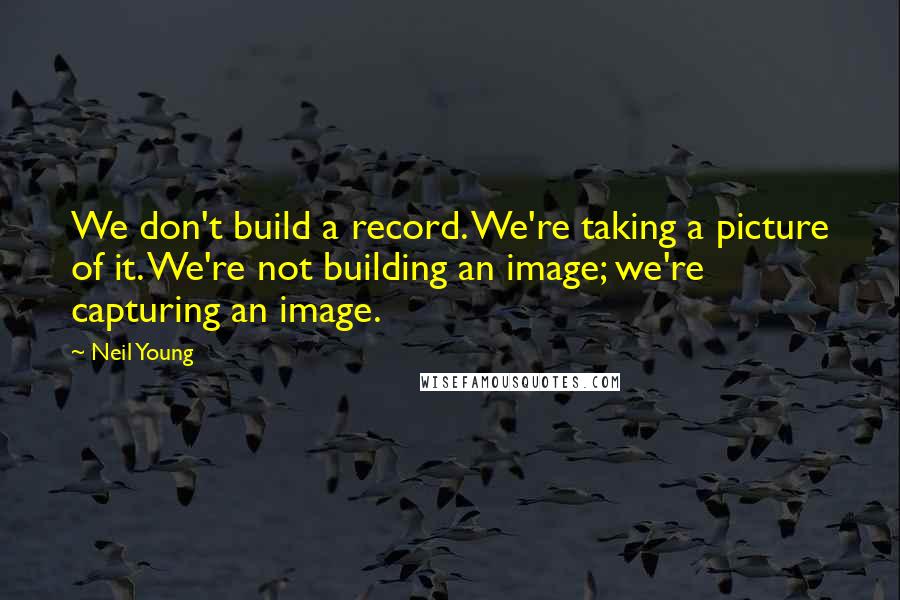 Neil Young Quotes: We don't build a record. We're taking a picture of it. We're not building an image; we're capturing an image.