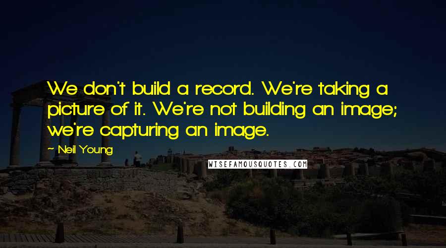 Neil Young Quotes: We don't build a record. We're taking a picture of it. We're not building an image; we're capturing an image.