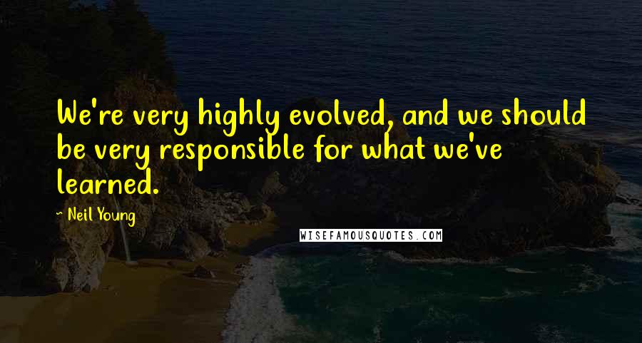 Neil Young Quotes: We're very highly evolved, and we should be very responsible for what we've learned.