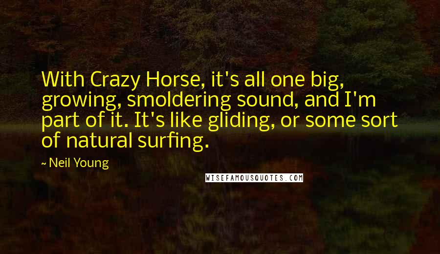 Neil Young Quotes: With Crazy Horse, it's all one big, growing, smoldering sound, and I'm part of it. It's like gliding, or some sort of natural surfing.