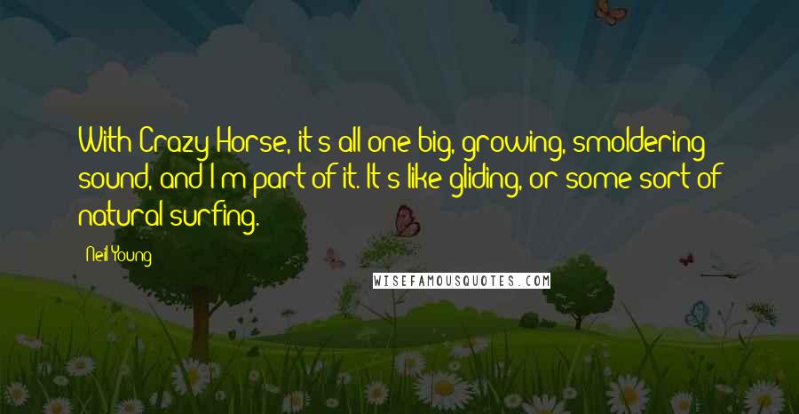 Neil Young Quotes: With Crazy Horse, it's all one big, growing, smoldering sound, and I'm part of it. It's like gliding, or some sort of natural surfing.