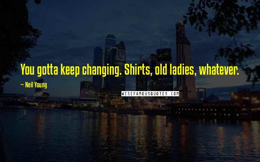 Neil Young Quotes: You gotta keep changing. Shirts, old ladies, whatever.