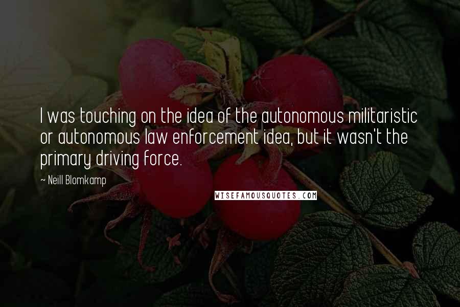 Neill Blomkamp Quotes: I was touching on the idea of the autonomous militaristic or autonomous law enforcement idea, but it wasn't the primary driving force.