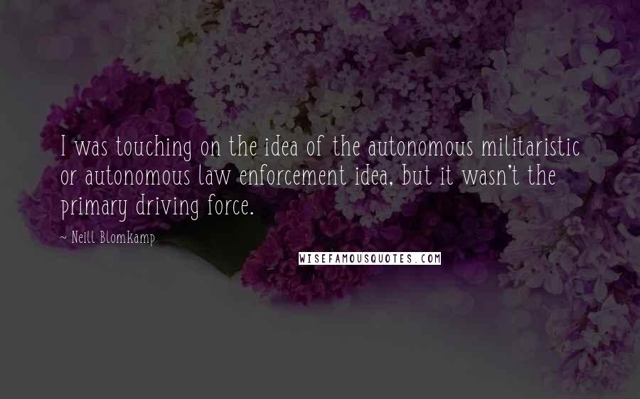 Neill Blomkamp Quotes: I was touching on the idea of the autonomous militaristic or autonomous law enforcement idea, but it wasn't the primary driving force.