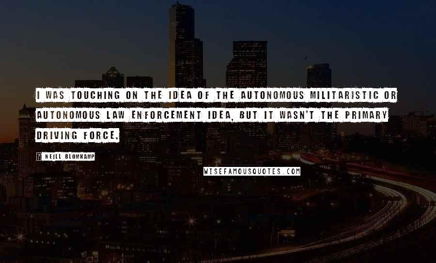 Neill Blomkamp Quotes: I was touching on the idea of the autonomous militaristic or autonomous law enforcement idea, but it wasn't the primary driving force.