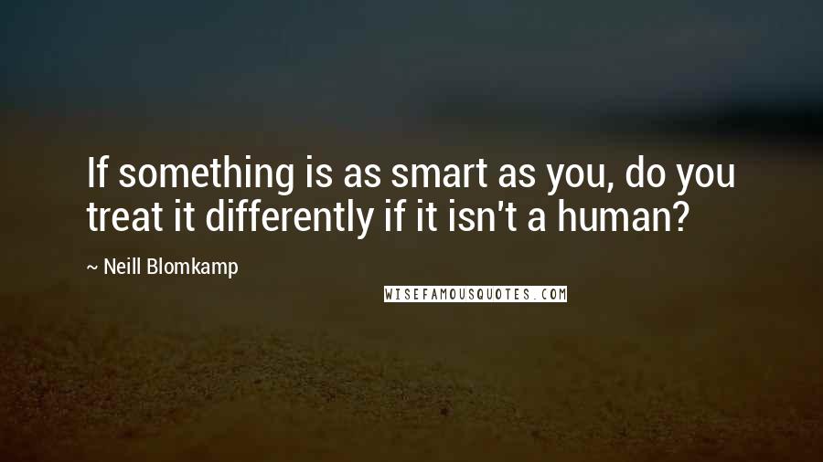 Neill Blomkamp Quotes: If something is as smart as you, do you treat it differently if it isn't a human?