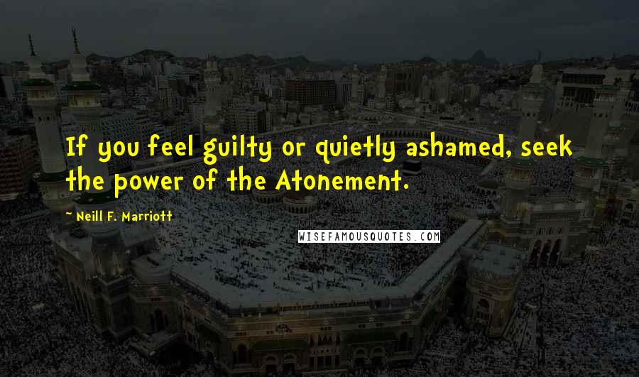 Neill F. Marriott Quotes: If you feel guilty or quietly ashamed, seek the power of the Atonement.