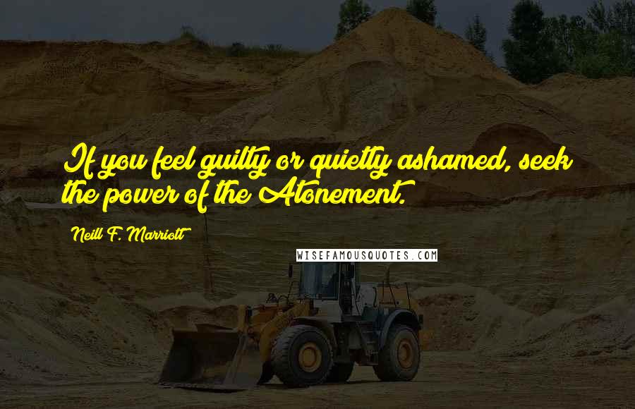 Neill F. Marriott Quotes: If you feel guilty or quietly ashamed, seek the power of the Atonement.