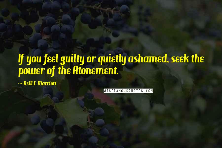 Neill F. Marriott Quotes: If you feel guilty or quietly ashamed, seek the power of the Atonement.