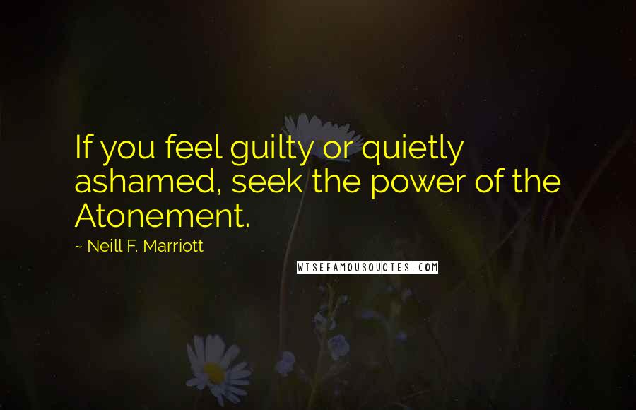 Neill F. Marriott Quotes: If you feel guilty or quietly ashamed, seek the power of the Atonement.