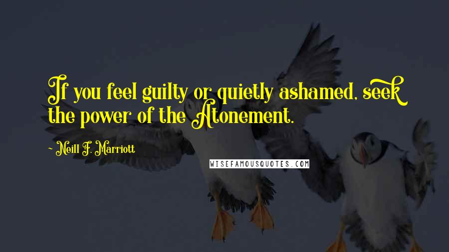 Neill F. Marriott Quotes: If you feel guilty or quietly ashamed, seek the power of the Atonement.