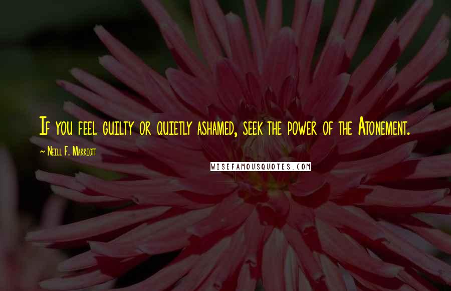 Neill F. Marriott Quotes: If you feel guilty or quietly ashamed, seek the power of the Atonement.