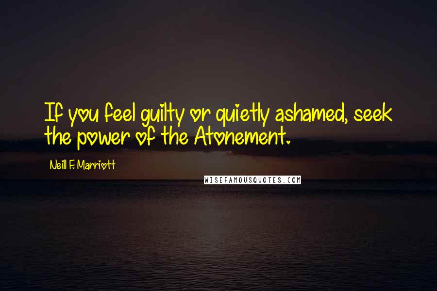 Neill F. Marriott Quotes: If you feel guilty or quietly ashamed, seek the power of the Atonement.