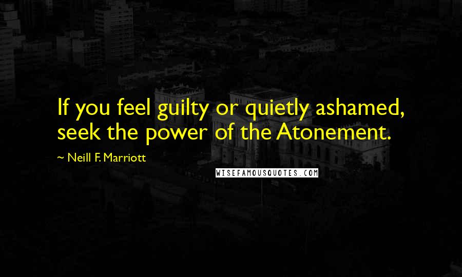 Neill F. Marriott Quotes: If you feel guilty or quietly ashamed, seek the power of the Atonement.