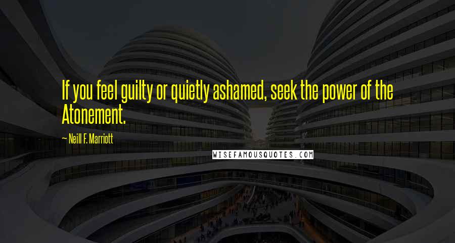 Neill F. Marriott Quotes: If you feel guilty or quietly ashamed, seek the power of the Atonement.