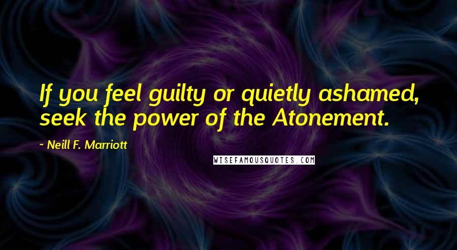 Neill F. Marriott Quotes: If you feel guilty or quietly ashamed, seek the power of the Atonement.