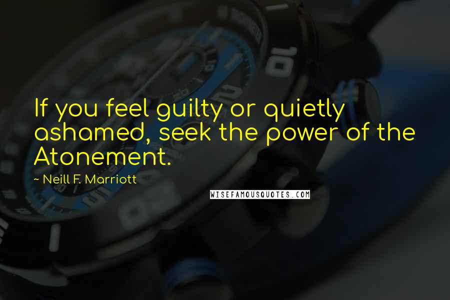 Neill F. Marriott Quotes: If you feel guilty or quietly ashamed, seek the power of the Atonement.
