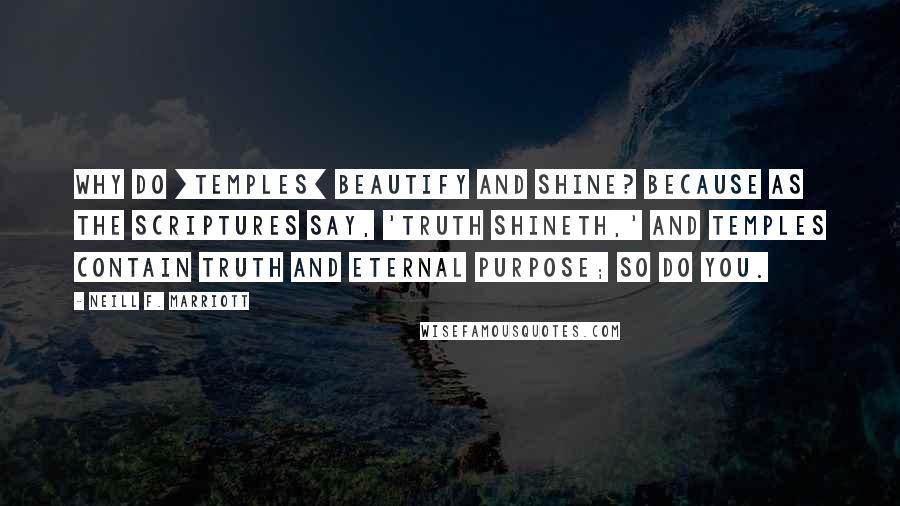 Neill F. Marriott Quotes: Why do [TEMPLES] beautify and shine? Because as the scriptures say, 'truth shineth,' and temples contain truth and eternal purpose; so do you.