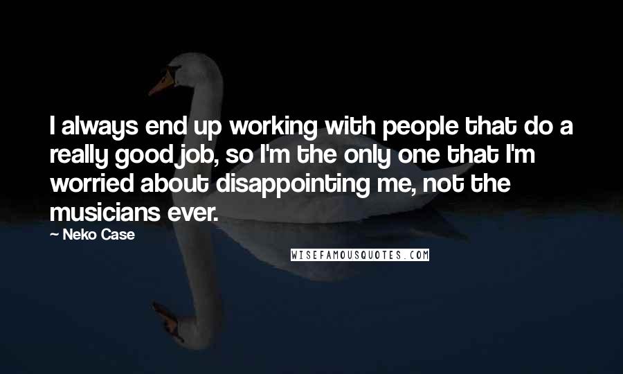 Neko Case Quotes: I always end up working with people that do a really good job, so I'm the only one that I'm worried about disappointing me, not the musicians ever.